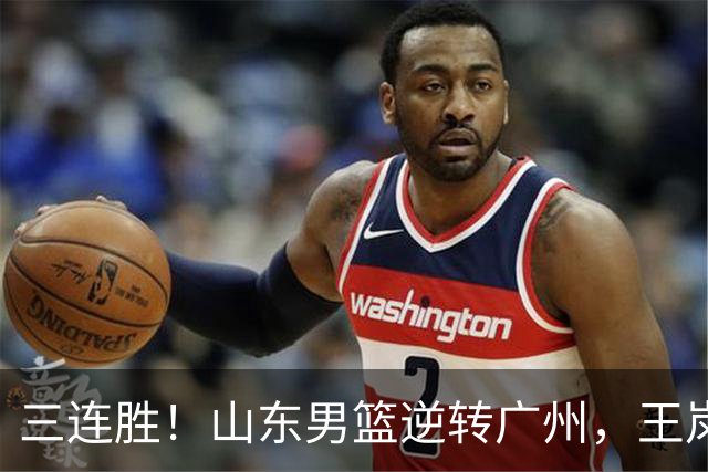 三连胜！山东男篮逆转广州，王岚嵚15+5引发冲突，麦考尔20+7+5状态爆棚