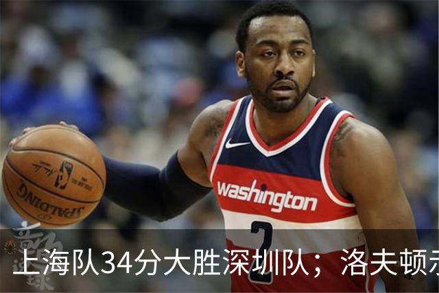 上海队34分大胜深圳队；洛夫顿示好广东队，想要重返CBA
