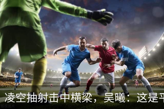 凌空抽射击中横梁，吴曦：这是平时练的战术设计，可惜没有进
