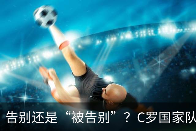 告别还是“被告别”？C罗国家队生涯或迎终章，对阵丹麦或为终章