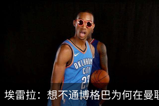 埃雷拉：想不通博格巴为何在曼联未达预期，他和穆帅之间存在误会