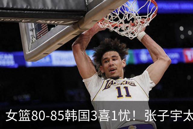 女篮80-85韩国3喜1忧！张子宇太稳，罗欣棫奇兵，就输在三分上！