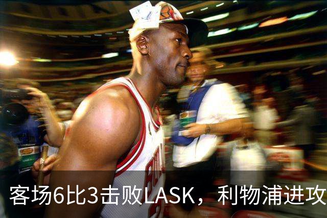 客场6比3击败LASK，利物浦进攻回应质疑但防守仍留隐患