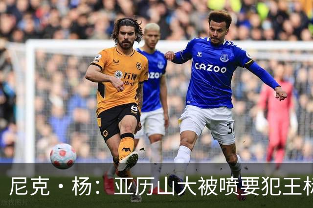 尼克·杨：亚历山大被喷要犯王标签太过了 造犯规本身也是种技术