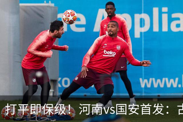 打平即保级！河南vs国安首发：古斯塔沃、王上源、张玉宁先发