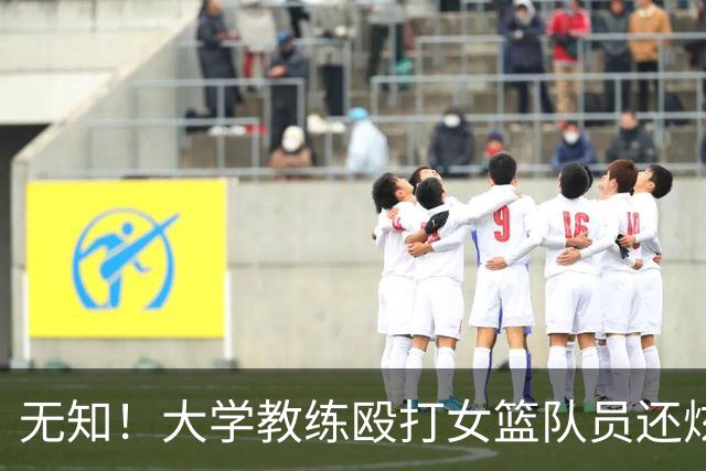 无知！大学教练殴打女篮队员还炫耀 若构成轻伤：涉嫌故意伤害或判刑