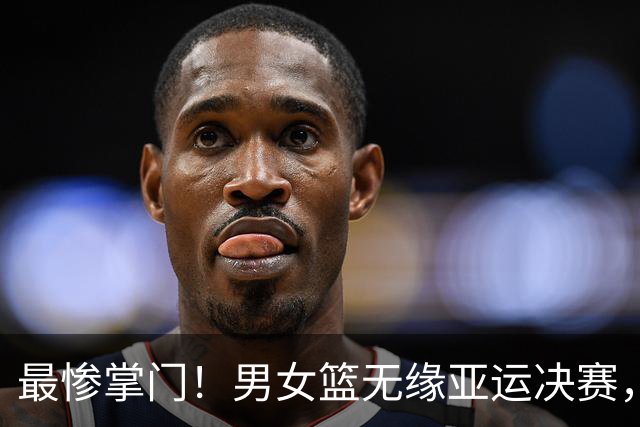 最惨掌门！男女篮无缘亚运决赛，郭振明成众矢之的，姚明风评扭转