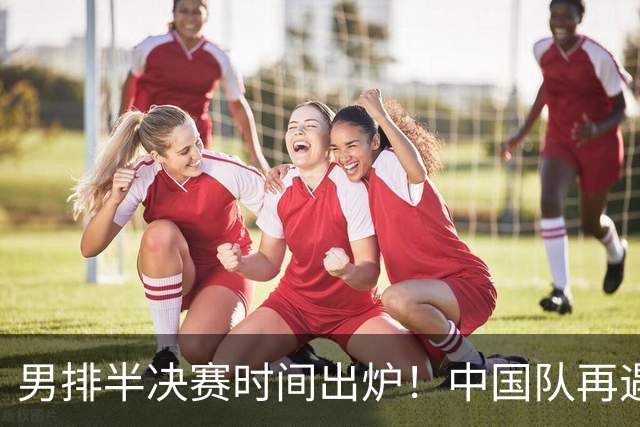 男排半决赛时间出炉！中国队再遇老对手很难打，附交手记录