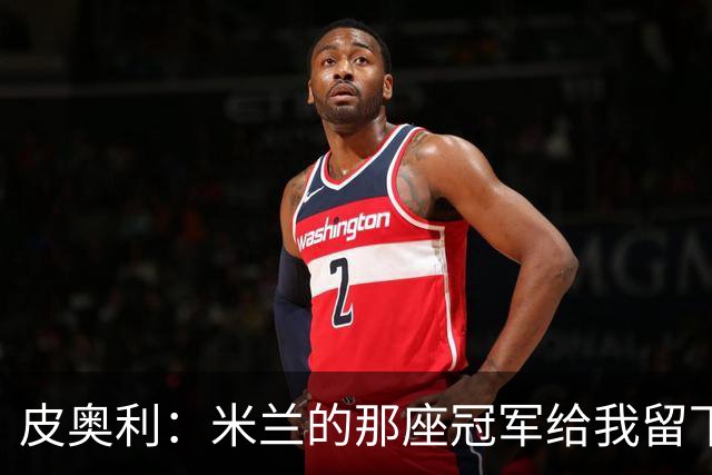 皮奥利：米兰的那座冠军给我留下很多，那是我们征程的巅峰