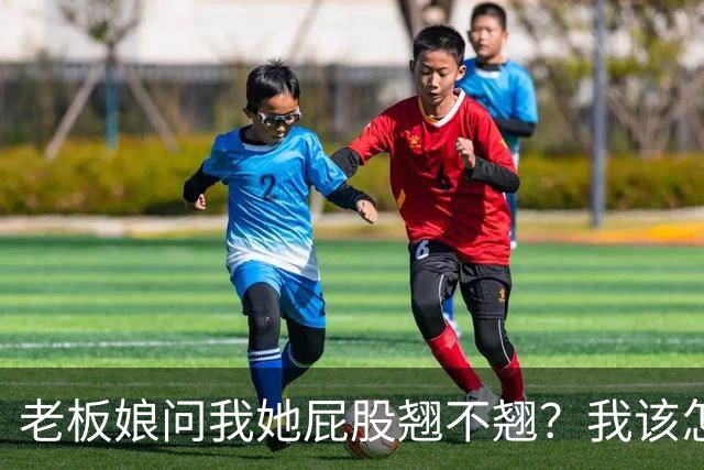 老板娘问我她屁股翘不翘？我该怎么回答？