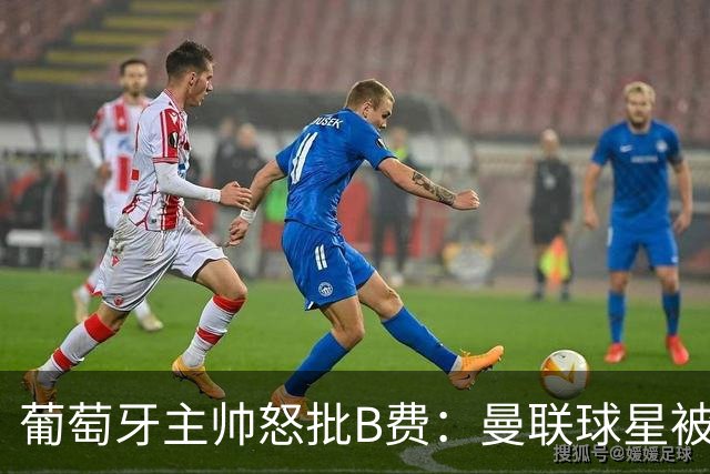 葡萄牙主帅怒批B费：曼联球星被迫踢不熟悉位置