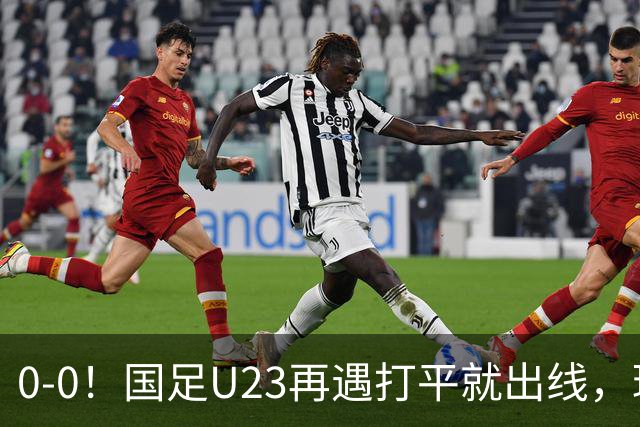 0-0！国足U23再遇打平就出线，球员使用上遭质疑，数据上差太大